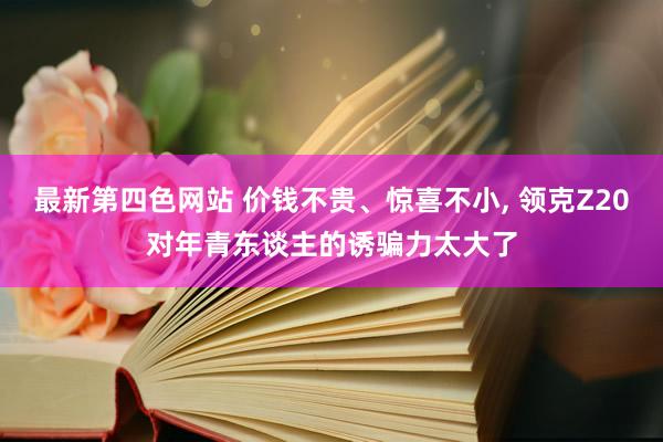 最新第四色网站 价钱不贵、惊喜不小， 领克Z20对年青东谈主的诱骗力太大了