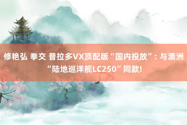 修艳弘 拳交 普拉多VX顶配版“国内投放”: 与澳洲“陆地巡洋舰LC250”同款!