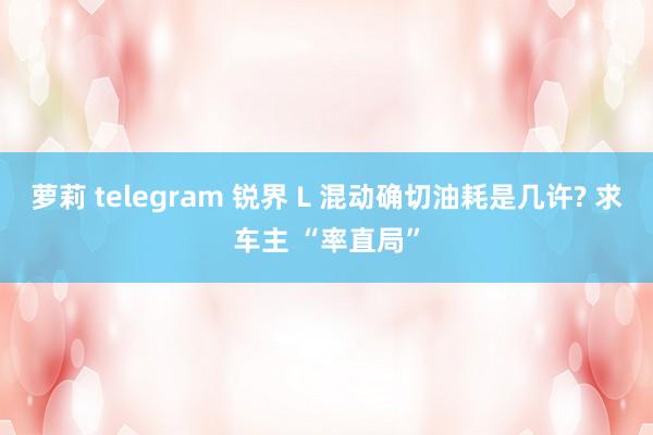萝莉 telegram 锐界 L 混动确切油耗是几许? 求车主 “率直局”