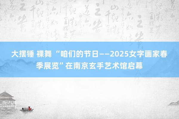 大摆锤 裸舞 “咱们的节日——2025女字画家春季展览”在南京玄手艺术馆启幕