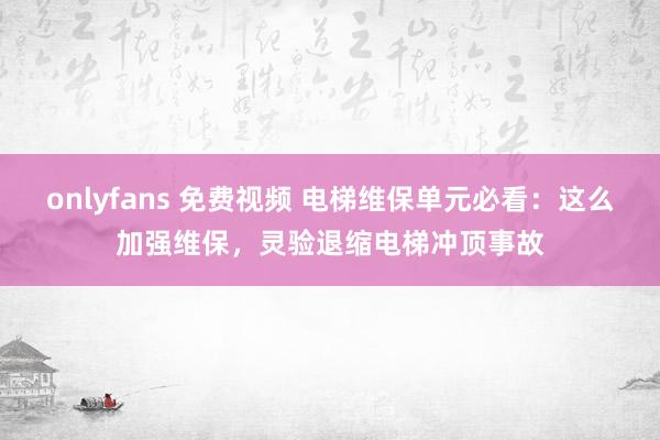 onlyfans 免费视频 电梯维保单元必看：这么加强维保，灵验退缩电梯冲顶事故