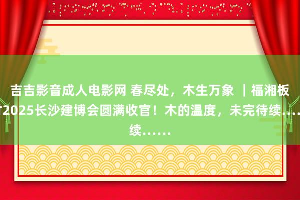 吉吉影音成人电影网 春尽处，木生万象 ｜福湘板材2025长沙建博会圆满收官！木的温度，未完待续……