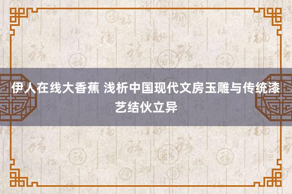 伊人在线大香蕉 浅析中国现代文房玉雕与传统漆艺结伙立异