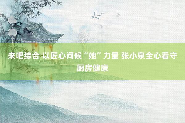 来吧综合 以匠心问候“她”力量 张小泉全心看守厨房健康