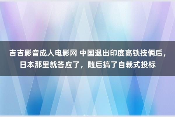 吉吉影音成人电影网 中国退出印度高铁技俩后，日本那里就答应了，随后搞了自裁式投标