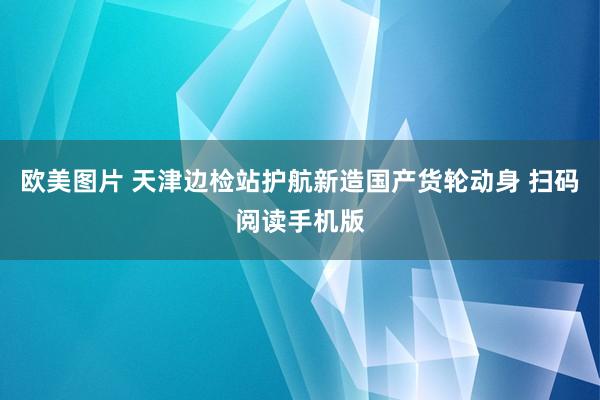 欧美图片 天津边检站护航新造国产货轮动身 扫码阅读手机版