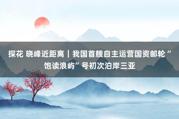 探花 晓峰近距离｜我国首艘自主运营国资邮轮“饱读浪屿”号初次泊岸三亚