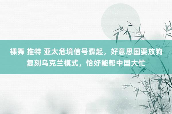裸舞 推特 亚太危境信号骤起，好意思国要放狗复刻乌克兰模式，恰好能帮中国大忙