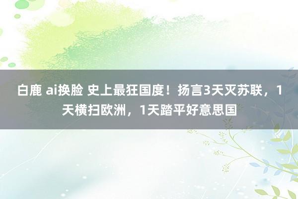 白鹿 ai换脸 史上最狂国度！扬言3天灭苏联，1天横扫欧洲，1天踏平好意思国