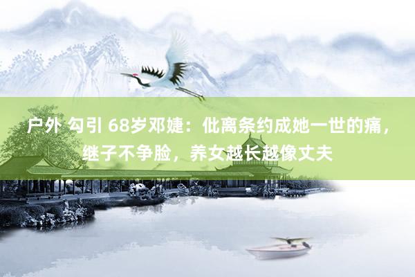 户外 勾引 68岁邓婕：仳离条约成她一世的痛，继子不争脸，养女越长越像丈夫