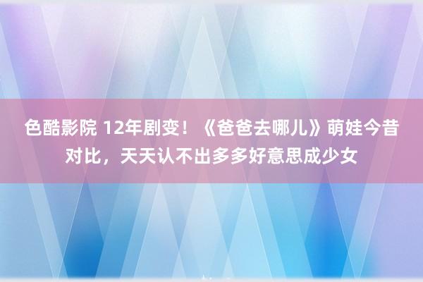 色酷影院 12年剧变！《爸爸去哪儿》萌娃今昔对比，天天认不出多多好意思成少女