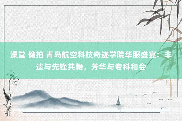 澡堂 偷拍 青岛航空科技奇迹学院华服盛宴：非遗与先锋共舞，芳华与专科和会