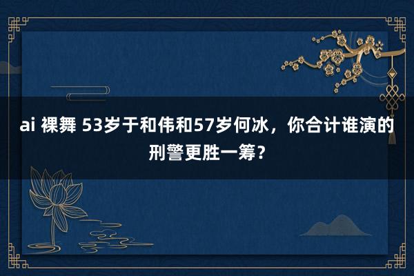 ai 裸舞 53岁于和伟和57岁何冰，你合计谁演的刑警更胜一筹？
