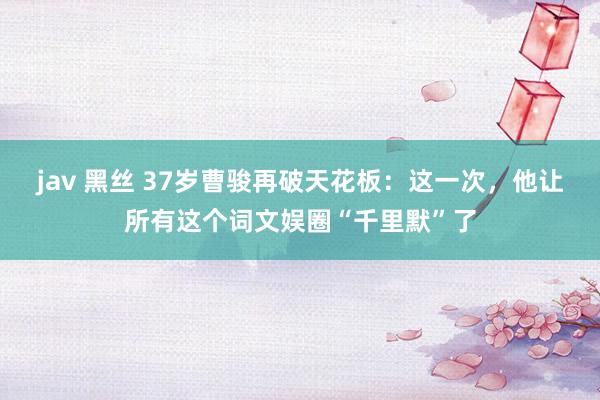jav 黑丝 37岁曹骏再破天花板：这一次，他让所有这个词文娱圈“千里默”了