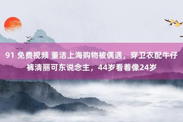 91 免费视频 董洁上海购物被偶遇，穿卫衣配牛仔裤清丽可东说念主，44岁看着像24岁