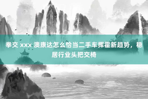 拳交 xxx 澳康达怎么恰当二手车挥霍新趋势，稳居行业头把交椅