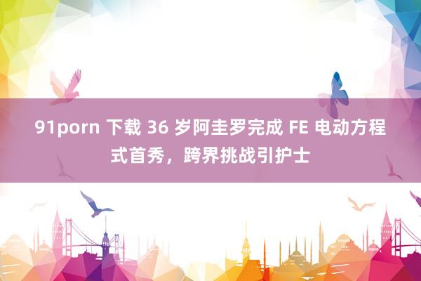 91porn 下载 36 岁阿圭罗完成 FE 电动方程式首秀，跨界挑战引护士