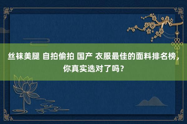 丝袜美腿 自拍偷拍 国产 衣服最佳的面料排名榜，你真实选对了吗？