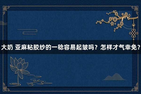 大奶 亚麻粘胶纱的一稔容易起皱吗？怎样才气幸免？