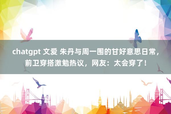 chatgpt 文爱 朱丹与周一围的甘好意思日常，前卫穿搭激勉热议，网友：太会穿了！