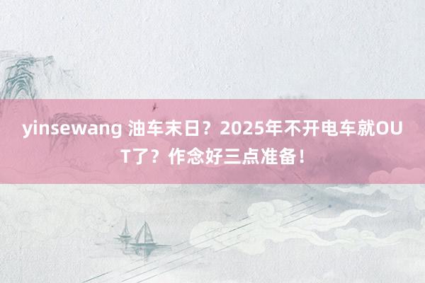 yinsewang 油车末日？2025年不开电车就OUT了？作念好三点准备！