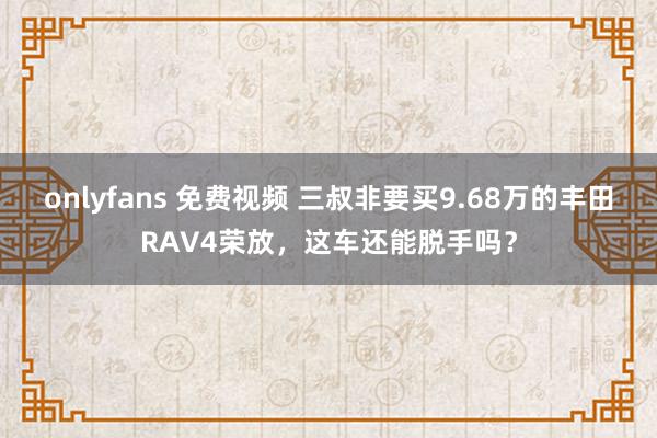 onlyfans 免费视频 三叔非要买9.68万的丰田RAV4荣放，这车还能脱手吗？