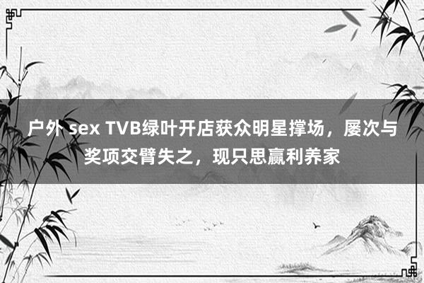 户外 sex TVB绿叶开店获众明星撑场，屡次与奖项交臂失之，现只思赢利养家
