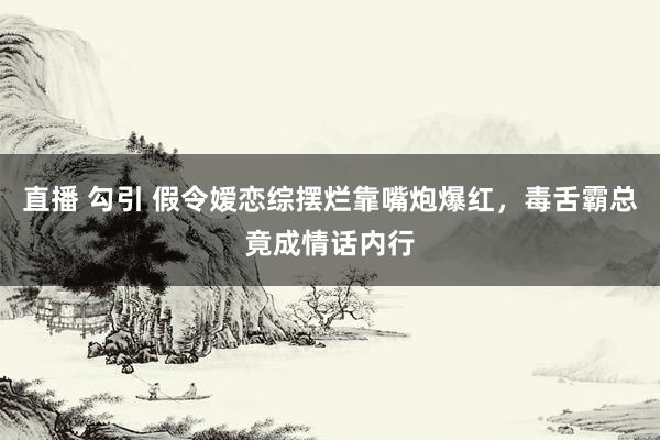 直播 勾引 假令嫒恋综摆烂靠嘴炮爆红，毒舌霸总竟成情话内行
