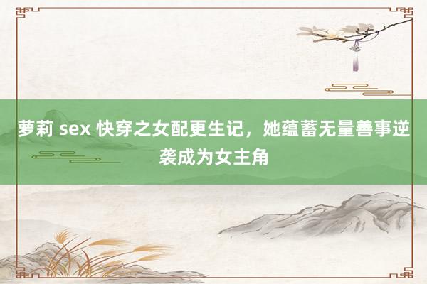 萝莉 sex 快穿之女配更生记，她蕴蓄无量善事逆袭成为女主角