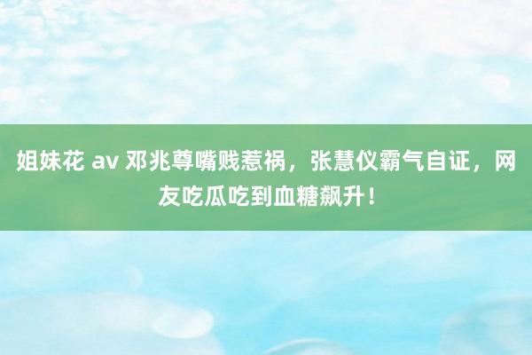 姐妹花 av 邓兆尊嘴贱惹祸，张慧仪霸气自证，网友吃瓜吃到血糖飙升！
