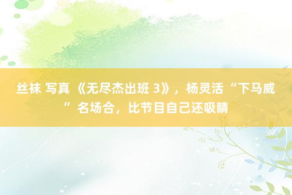 丝袜 写真 《无尽杰出班 3》，杨灵活 “下马威” 名场合，比节目自己还吸睛