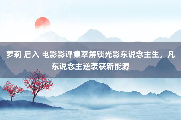 萝莉 后入 电影影评集萃解锁光影东说念主生，凡东说念主逆袭获新能源