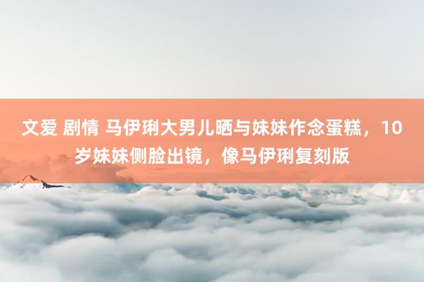 文爱 剧情 马伊琍大男儿晒与妹妹作念蛋糕，10岁妹妹侧脸出镜，像马伊琍复刻版