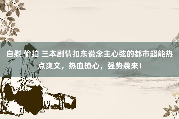 自慰 偷拍 三本剧情扣东说念主心弦的都市超能热点爽文，热血撩心，强势袭来！