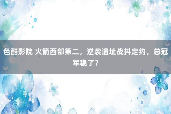 色酷影院 火箭西部第二，逆袭遗址战抖定约，总冠军稳了？