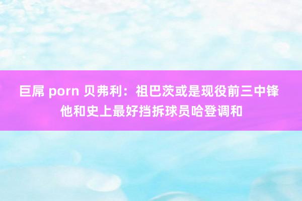 巨屌 porn 贝弗利：祖巴茨或是现役前三中锋 他和史上最好挡拆球员哈登调和