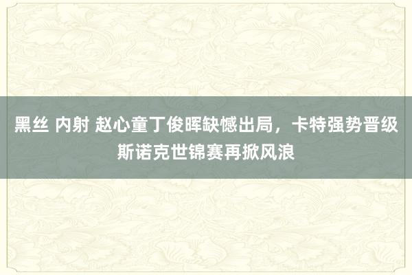 黑丝 内射 赵心童丁俊晖缺憾出局，卡特强势晋级斯诺克世锦赛再掀风浪