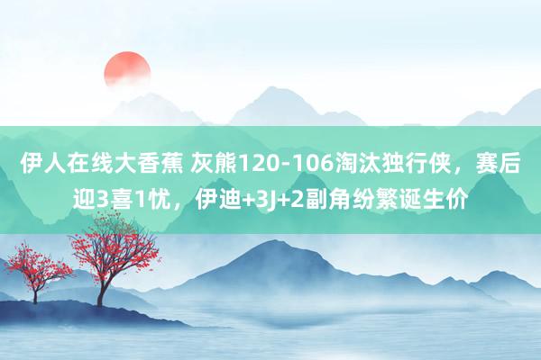 伊人在线大香蕉 灰熊120-106淘汰独行侠，赛后迎3喜1忧，伊迪+3J+2副角纷繁诞生价