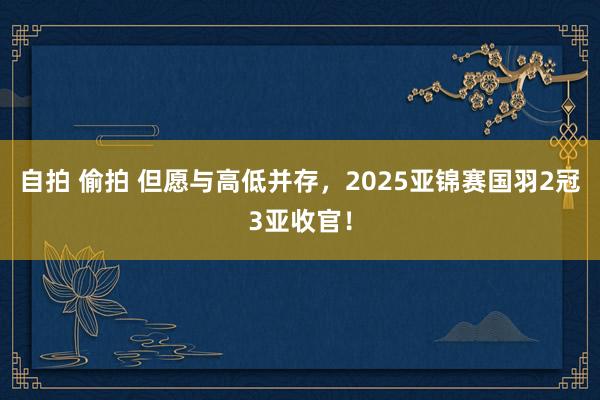 自拍 偷拍 但愿与高低并存，2025亚锦赛国羽2冠3亚收官！