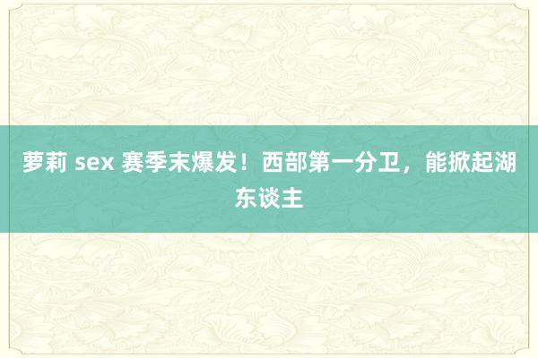 萝莉 sex 赛季末爆发！西部第一分卫，能掀起湖东谈主