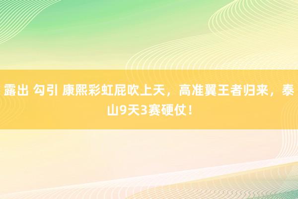 露出 勾引 康熙彩虹屁吹上天，高准翼王者归来，泰山9天3赛硬仗！