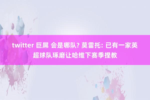 twitter 巨屌 会是哪队? 莫雷托: 已有一家英超球队琢磨让哈维下赛季捏教