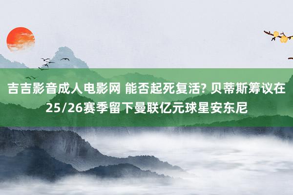 吉吉影音成人电影网 能否起死复活? 贝蒂斯筹议在25/26赛季留下曼联亿元球星安东尼