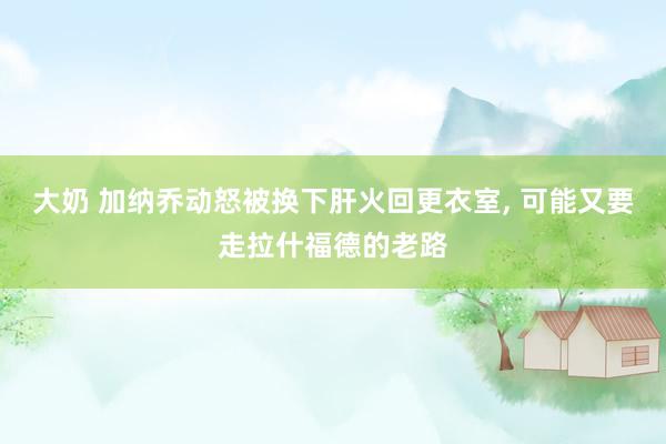 大奶 加纳乔动怒被换下肝火回更衣室， 可能又要走拉什福德的老路