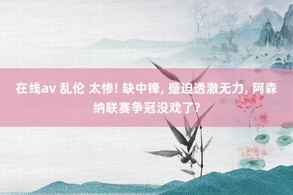在线av 乱伦 太惨! 缺中锋， 蹙迫透澈无力， 阿森纳联赛争冠没戏了?