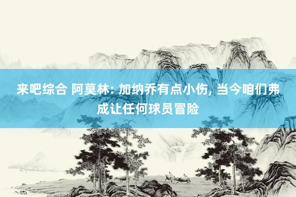 来吧综合 阿莫林: 加纳乔有点小伤， 当今咱们弗成让任何球员冒险