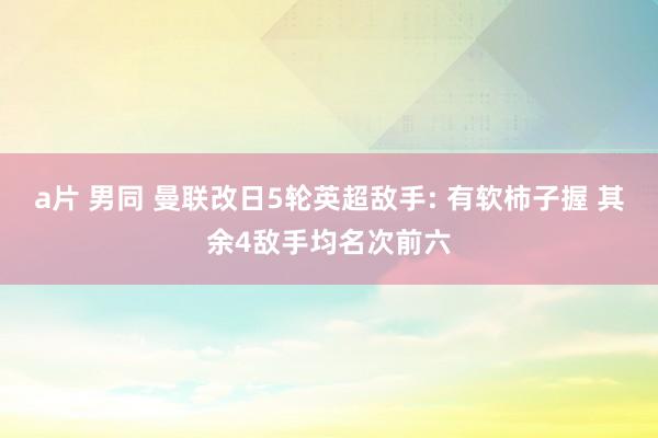 a片 男同 曼联改日5轮英超敌手: 有软柿子握 其余4敌手均名次前六
