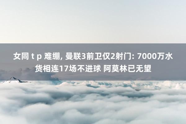女同 t p 难绷， 曼联3前卫仅2射门: 7000万水货相连17场不进球 阿莫林已无望