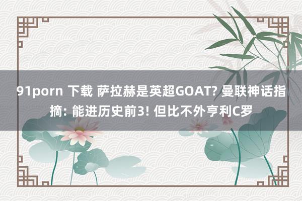 91porn 下载 萨拉赫是英超GOAT? 曼联神话指摘: 能进历史前3! 但比不外亨利C罗