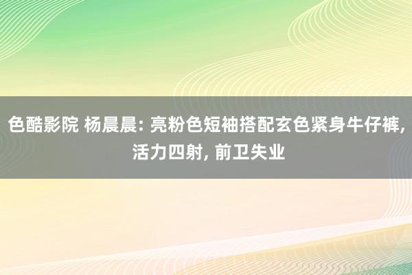 色酷影院 杨晨晨: 亮粉色短袖搭配玄色紧身牛仔裤， 活力四射， 前卫失业